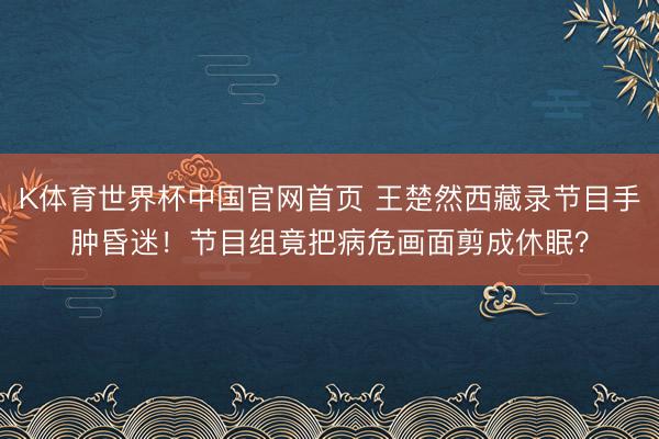 K体育世界杯中国官网首页 王楚然西藏录节目手肿昏迷！节目组竟把病危画面剪成休眠？