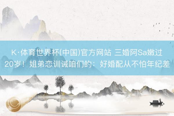 K·体育世界杯(中国)官方网站 三婚阿Sa嫩过20岁！姐弟恋训诫咱们的：好婚配从不怕年纪差