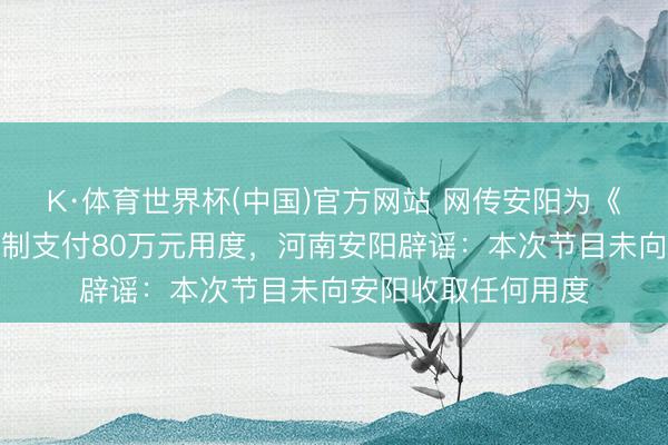 K·体育世界杯(中国)官方网站 网传安阳为《驰驱吧》节目组录制支付80万元用度，河南安阳辟谣：本次节目未向安阳收取任何用度