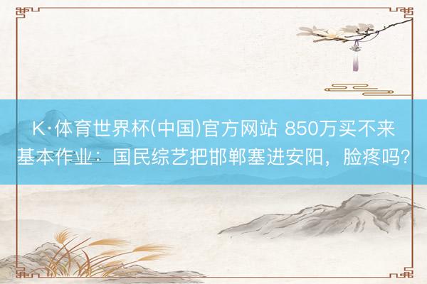 K·体育世界杯(中国)官方网站 850万买不来基本作业：国民综艺把邯郸塞进安阳，脸疼吗？