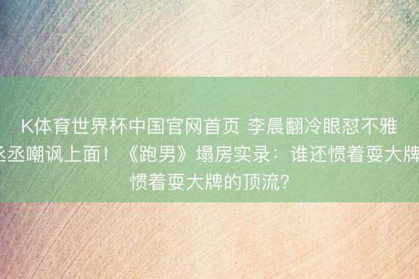 K体育世界杯中国官网首页 李晨翻冷眼怼不雅众，范丞丞嘲讽上面！《跑男》塌房实录：谁还惯着耍大牌的顶流？