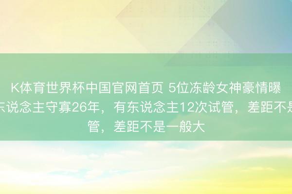 K体育世界杯中国官网首页 5位冻龄女神豪情曝光:有东说念主守寡26年,有东说念主12次试管,差距不是一般大