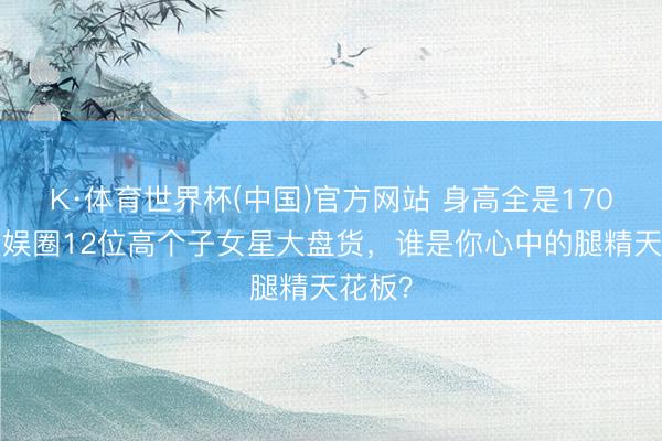 K·体育世界杯(中国)官方网站 身高全是170+！文娱圈12位高个子女星大盘货，谁是你心中的腿精天花板？