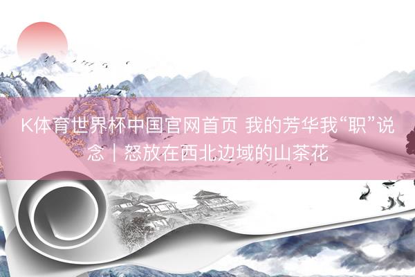 K体育世界杯中国官网首页 我的芳华我“职”说念｜怒放在西北边域的山茶花