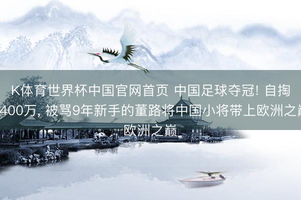 K体育世界杯中国官网首页 中国足球夺冠! 自掏4400万， 被骂9年新手的董路将中国小将带上欧洲之巅