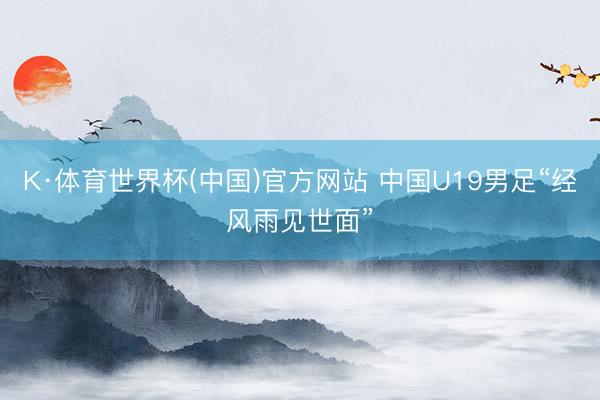K·体育世界杯(中国)官方网站 中国U19男足“经风雨见世面”