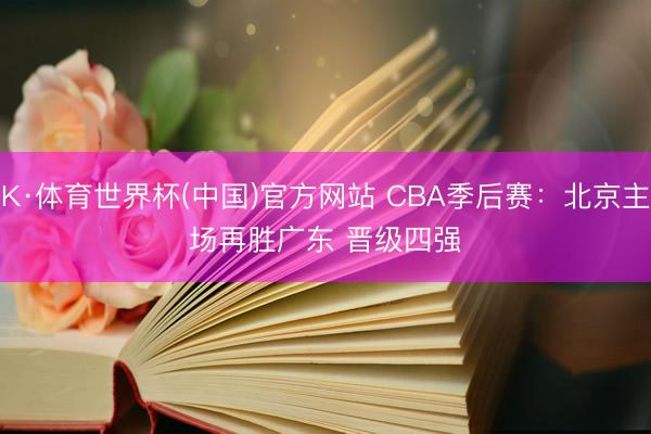 K·体育世界杯(中国)官方网站 CBA季后赛：北京主场再胜广东 晋级四强