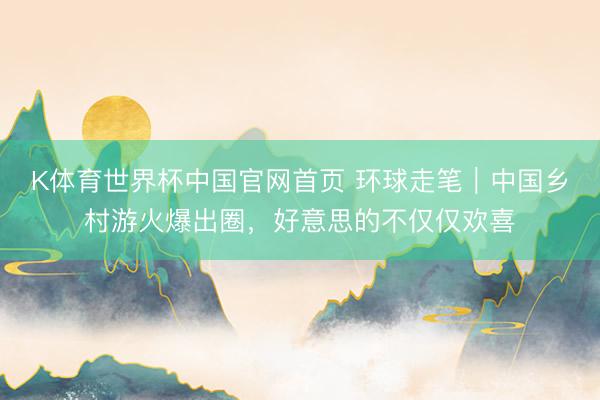 K体育世界杯中国官网首页 环球走笔｜中国乡村游火爆出圈，好意思的不仅仅欢喜