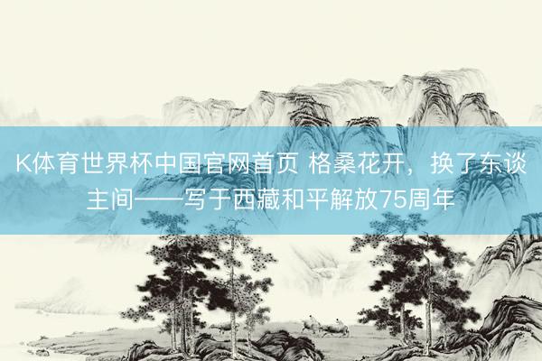 K体育世界杯中国官网首页 格桑花开，换了东谈主间——写于西藏和平解放75周年