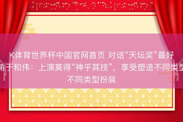K体育世界杯中国官网首页 对话“天坛奖”最好男主角于和伟:上演莫得“神乎其技”,享受塑造不同类型扮装