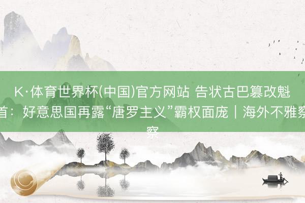 K·体育世界杯(中国)官方网站 告状古巴篡改魁首：好意思国再露“唐罗主义”霸权面庞｜海外不雅察