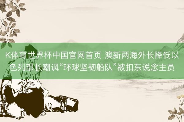 K体育世界杯中国官网首页 澳新两海外长降低以色列部长嘲讽“环球坚韧船队”被扣东说念主员