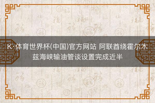 K·体育世界杯(中国)官方网站 阿联酋绕霍尔木兹海峡输油管谈设置完成近半