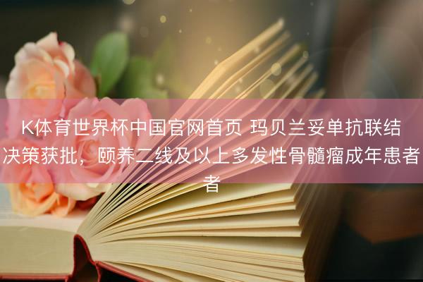 K体育世界杯中国官网首页 玛贝兰妥单抗联结决策获批，颐养二线及以上多发性骨髓瘤成年患者