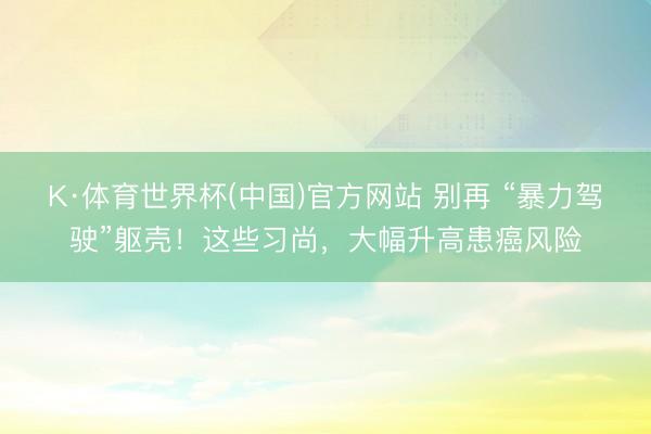 K·体育世界杯(中国)官方网站 别再 “暴力驾驶”躯壳！这些习尚，大幅升高患癌风险