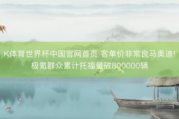 K体育世界杯中国官网首页 客单价非常良马奥迪!极氪群众累计托福量破800000辆