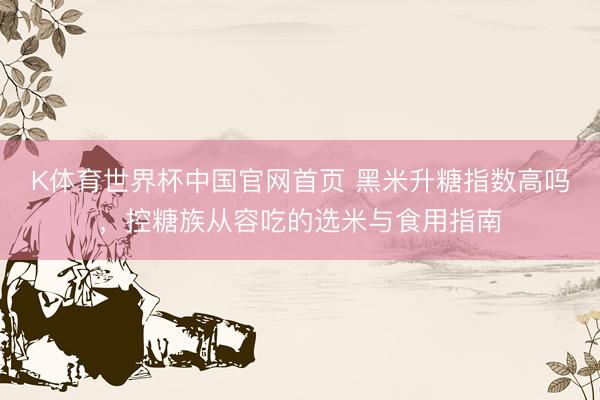 K体育世界杯中国官网首页 黑米升糖指数高吗,控糖族从容吃的选米与食用指南