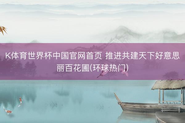 K体育世界杯中国官网首页 推进共建天下好意思丽百花圃(环球热门)
