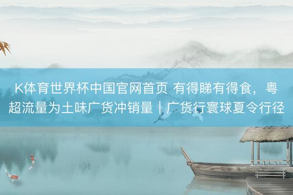 K体育世界杯中国官网首页 有得睇有得食，粤超流量为土味广货冲销量｜广货行寰球夏令行径