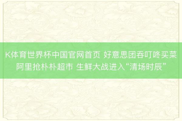 K体育世界杯中国官网首页 好意思团吞叮咚买菜阿里抢朴朴超市 生鲜大战进入“清场时辰”