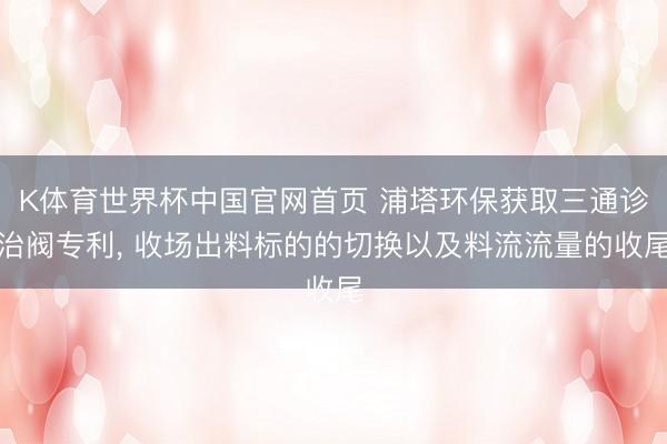 K体育世界杯中国官网首页 浦塔环保获取三通诊治阀专利， 收场出料标的的切换以及料流流量的收尾