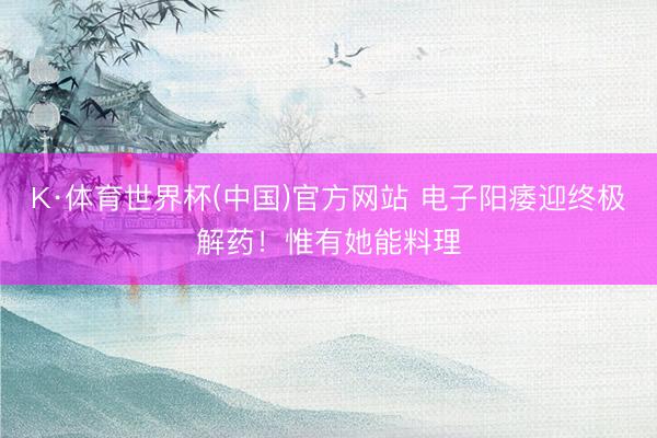 K·体育世界杯(中国)官方网站 电子阳痿迎终极解药！惟有她能料理